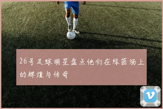 26号足球明星盘点他们在绿茵场上的辉煌与传奇