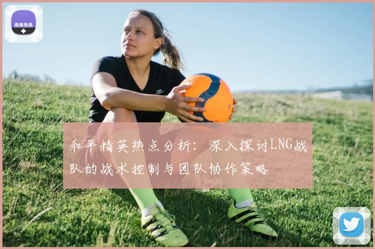 和平精英热点分析：深入探讨LNG战队的战术控制与团队协作策略