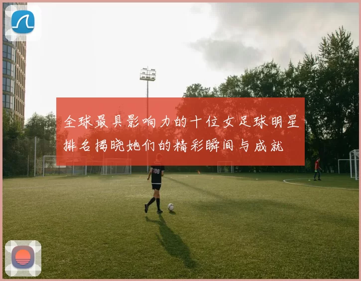 全球最具影响力的十位女足球明星排名揭晓她们的精彩瞬间与成就