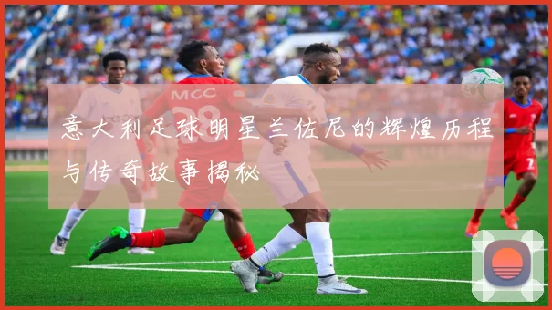 意大利足球明星兰佐尼的辉煌历程与传奇故事揭秘