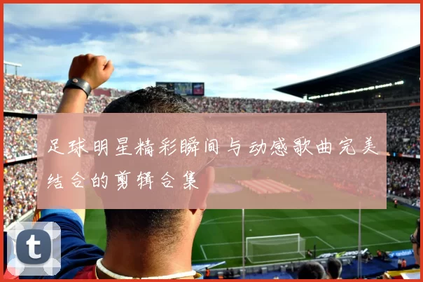 足球明星精彩瞬间与动感歌曲完美结合的剪辑合集