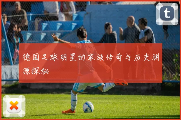 德国足球明星的家族传奇与历史渊源探秘