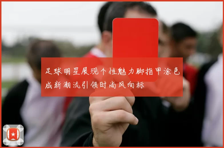 足球明星展现个性魅力脚指甲涂色成新潮流引领时尚风向标