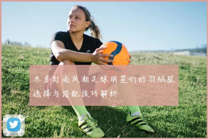 冬季时尚风潮足球明星们的羽绒服选择与搭配技巧解析