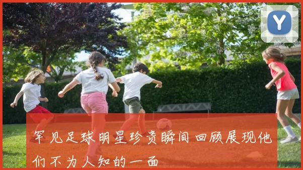 罕见足球明星珍贵瞬间回顾展现他们不为人知的一面