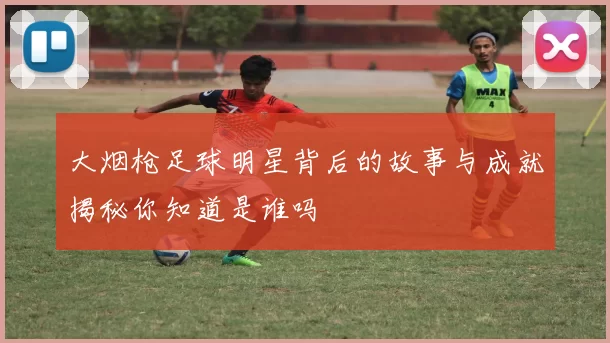 大烟枪足球明星背后的故事与成就揭秘你知道是谁吗