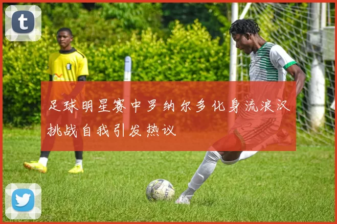 足球明星赛中罗纳尔多化身流浪汉挑战自我引发热议