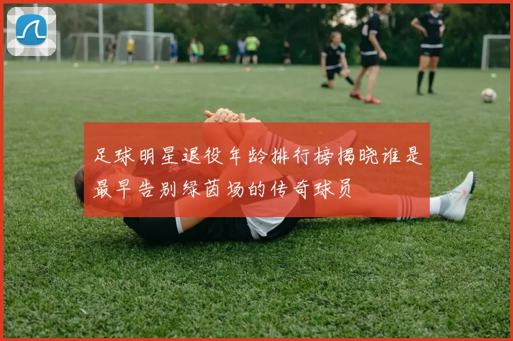 足球明星退役年龄排行榜揭晓谁是最早告别绿茵场的传奇球员