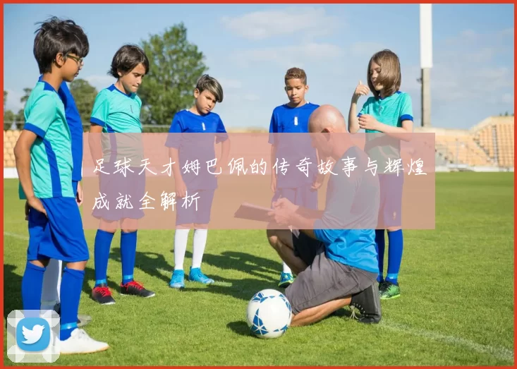 足球天才姆巴佩的传奇故事与辉煌成就全解析