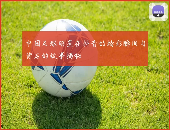 中国足球明星在抖音的精彩瞬间与背后的故事揭秘