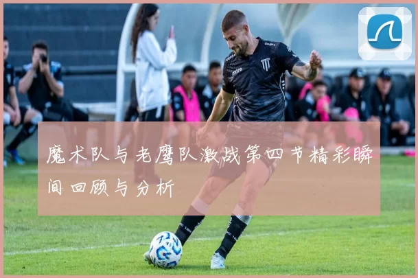 魔术队与老鹰队激战第四节精彩瞬间回顾与分析