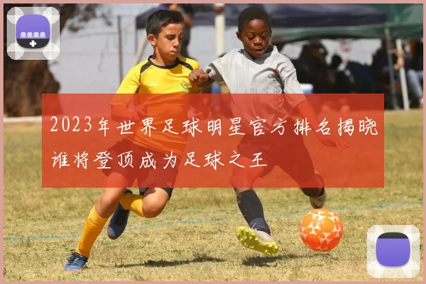 2023年世界足球明星官方排名揭晓谁将登顶成为足球之王
