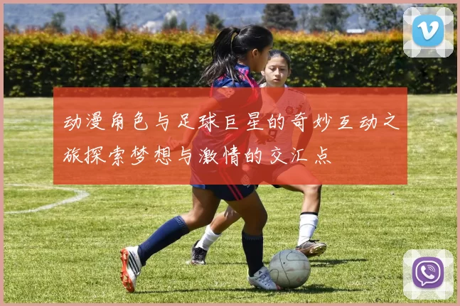 动漫角色与足球巨星的奇妙互动之旅探索梦想与激情的交汇点