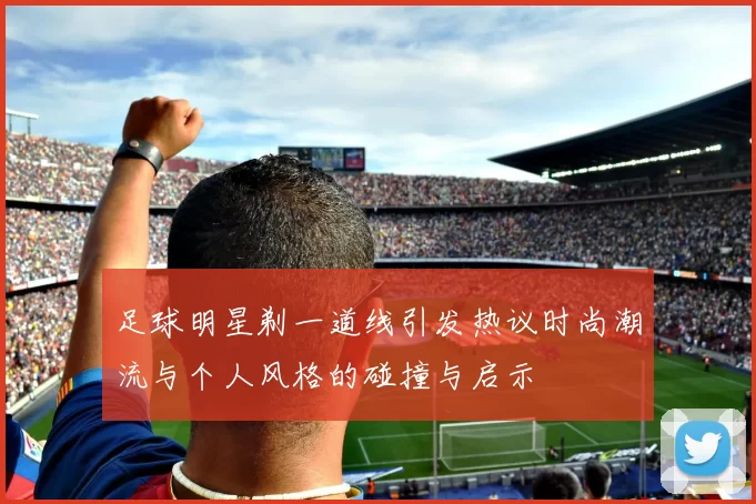 足球明星剃一道线引发热议时尚潮流与个人风格的碰撞与启示