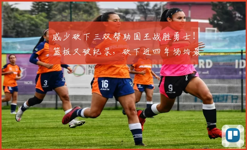 威少砍下三双帮助国王战胜勇士！篮板又破纪录，砍下近四年场均最高得分