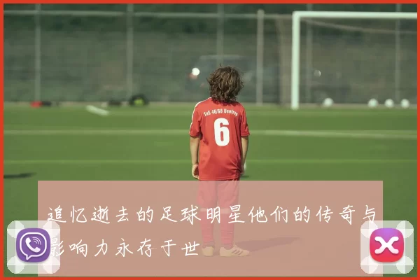 追忆逝去的足球明星他们的传奇与影响力永存于世