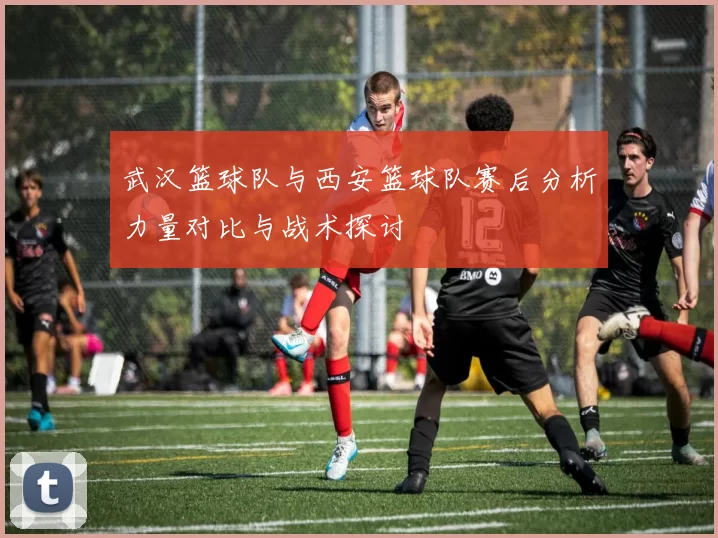 武汉篮球队与西安篮球队赛后分析力量对比与战术探讨