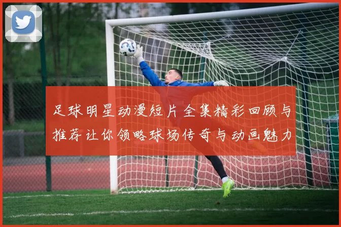 足球明星动漫短片全集精彩回顾与推荐让你领略球场传奇与动画魅力