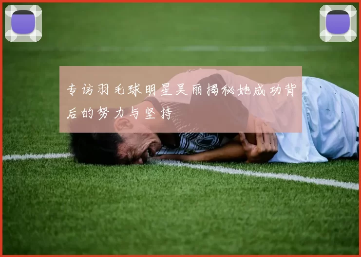 专访羽毛球明星吴丽揭秘她成功背后的努力与坚持