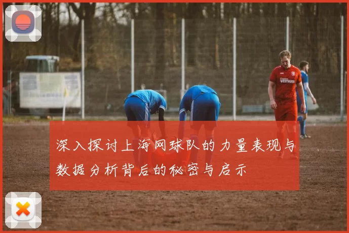 深入探讨上海网球队的力量表现与数据分析背后的秘密与启示