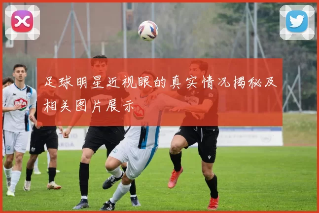 足球明星近视眼的真实情况揭秘及相关图片展示