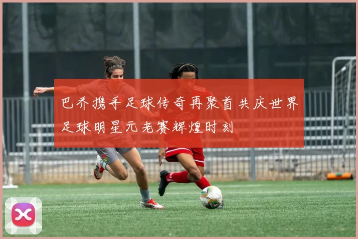 巴乔携手足球传奇再聚首共庆世界足球明星元老赛辉煌时刻