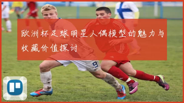 欧洲杯足球明星人偶模型的魅力与收藏价值探讨
