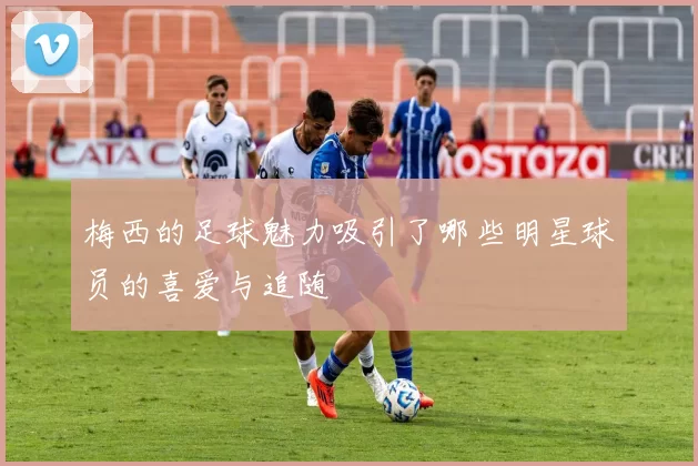 梅西的足球魅力吸引了哪些明星球员的喜爱与追随