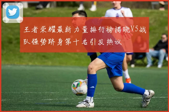 王者荣耀最新力量排行榜揭晓V5战队强势跻身第十名引发热议