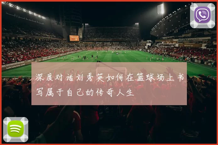 深度对话刘秀英如何在篮球场上书写属于自己的传奇人生