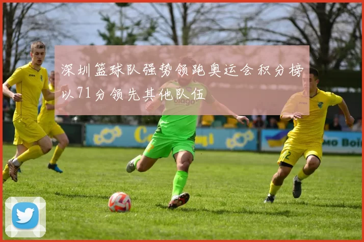 深圳篮球队强势领跑奥运会积分榜以71分领先其他队伍