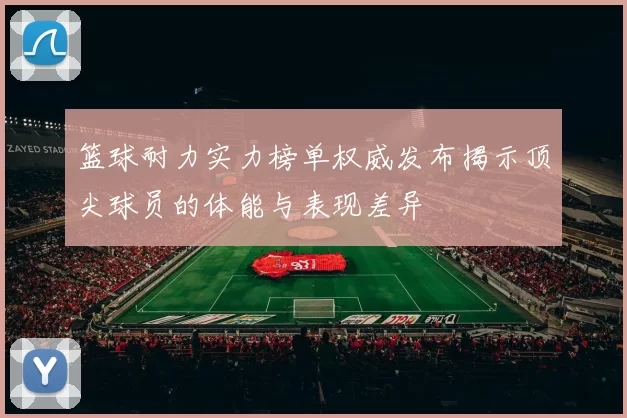 篮球耐力实力榜单权威发布揭示顶尖球员的体能与表现差异