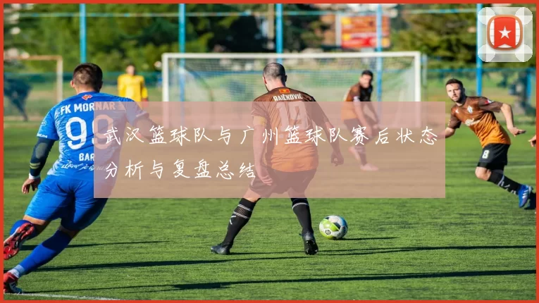 武汉篮球队与广州篮球队赛后状态分析与复盘总结
