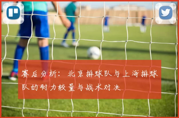 赛后分析：北京排球队与上海排球队的耐力较量与战术对决