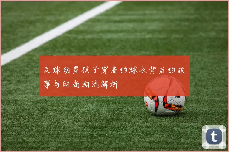 足球明星孩子穿着的球衣背后的故事与时尚潮流解析
