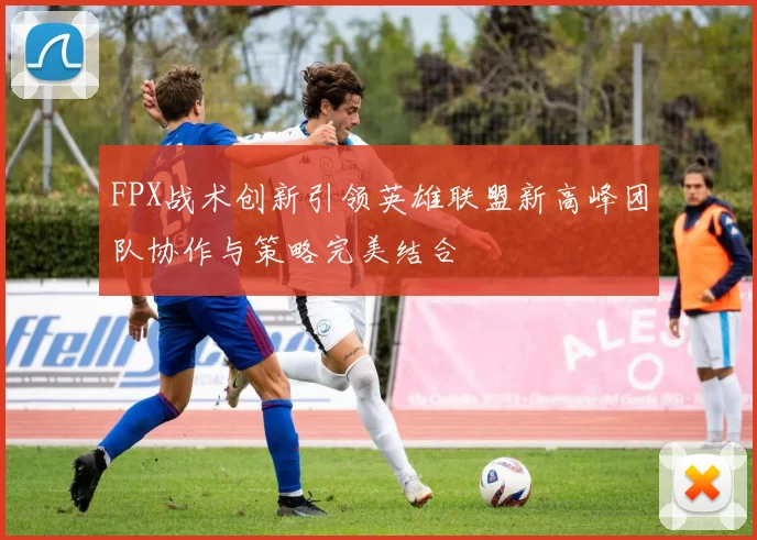 FPX战术创新引领英雄联盟新高峰团队协作与策略完美结合