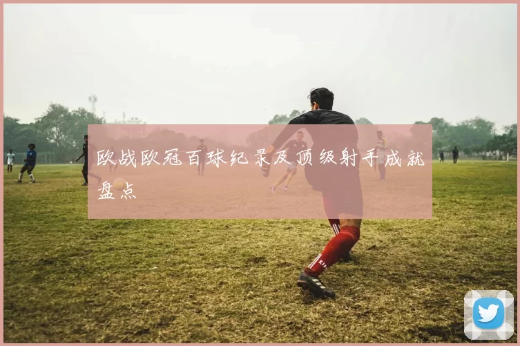 欧战欧冠百球纪录及顶级射手成就盘点