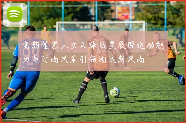 高颜值黑人女足球明星展现运动魅力与时尚风采引领潮流新风尚