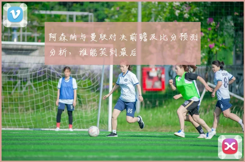 阿森纳与曼联对决前瞻及比分预测分析，谁能笑到最后