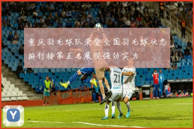重庆羽毛球队荣登全国羽毛球状态排行榜第五名展现强劲实力