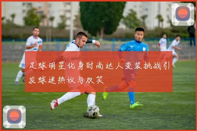 足球明星化身时尚达人变装挑战引发球迷热议与欢笑