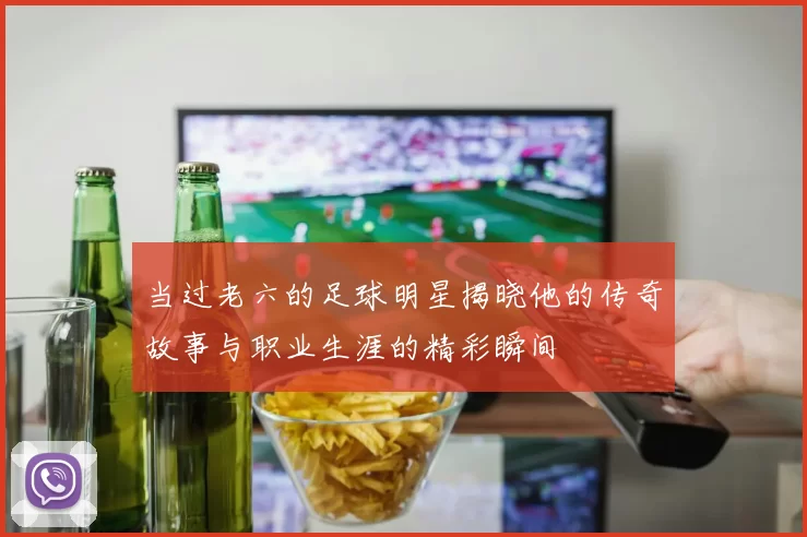 当过老六的足球明星揭晓他的传奇故事与职业生涯的精彩瞬间