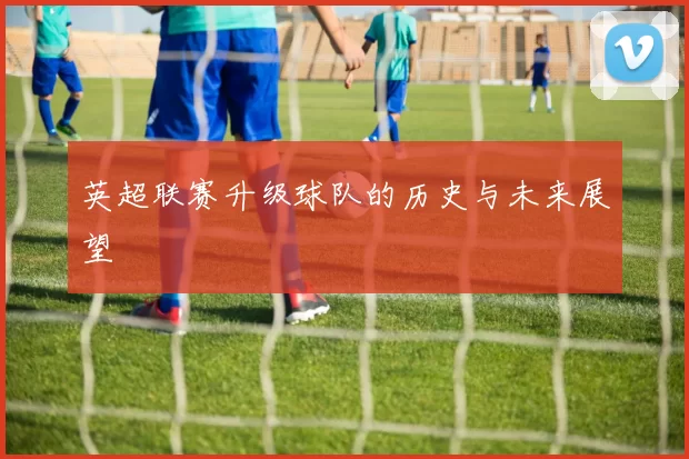 英超联赛升级球队的历史与未来展望