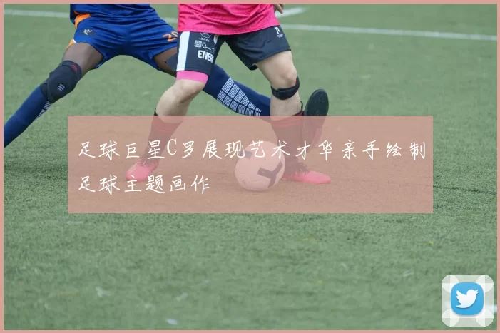 足球巨星C罗展现艺术才华亲手绘制足球主题画作