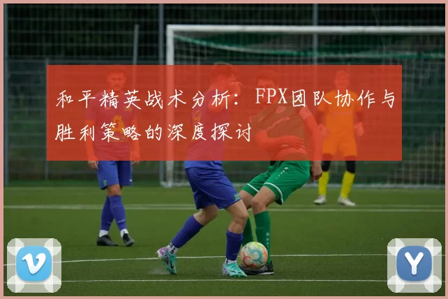和平精英战术分析：FPX团队协作与胜利策略的深度探讨