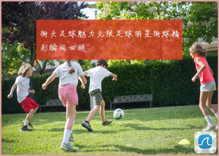 街头足球魅力无限足球明星街球精彩瞬间回顾