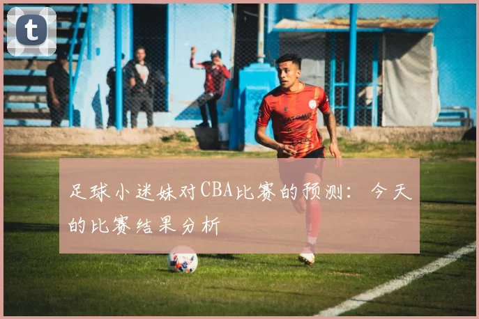 足球小迷妹对CBA比赛的预测：今天的比赛结果分析