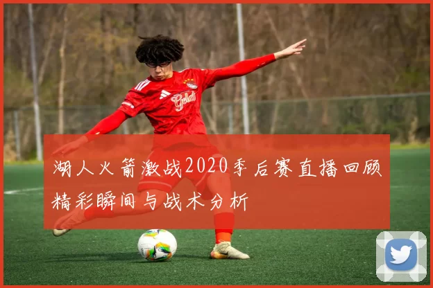 湖人火箭激战2020季后赛直播回顾精彩瞬间与战术分析