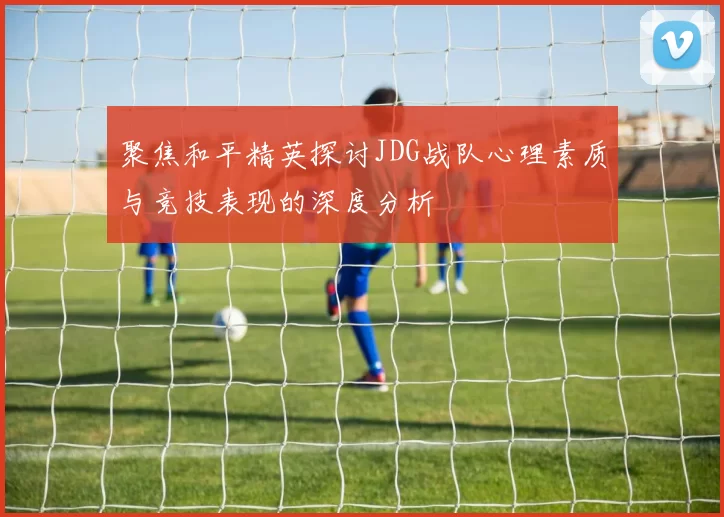 聚焦和平精英探讨JDG战队心理素质与竞技表现的深度分析