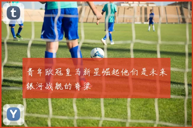青年欧冠皇马新星崛起他们是未来银河战舰的脊梁